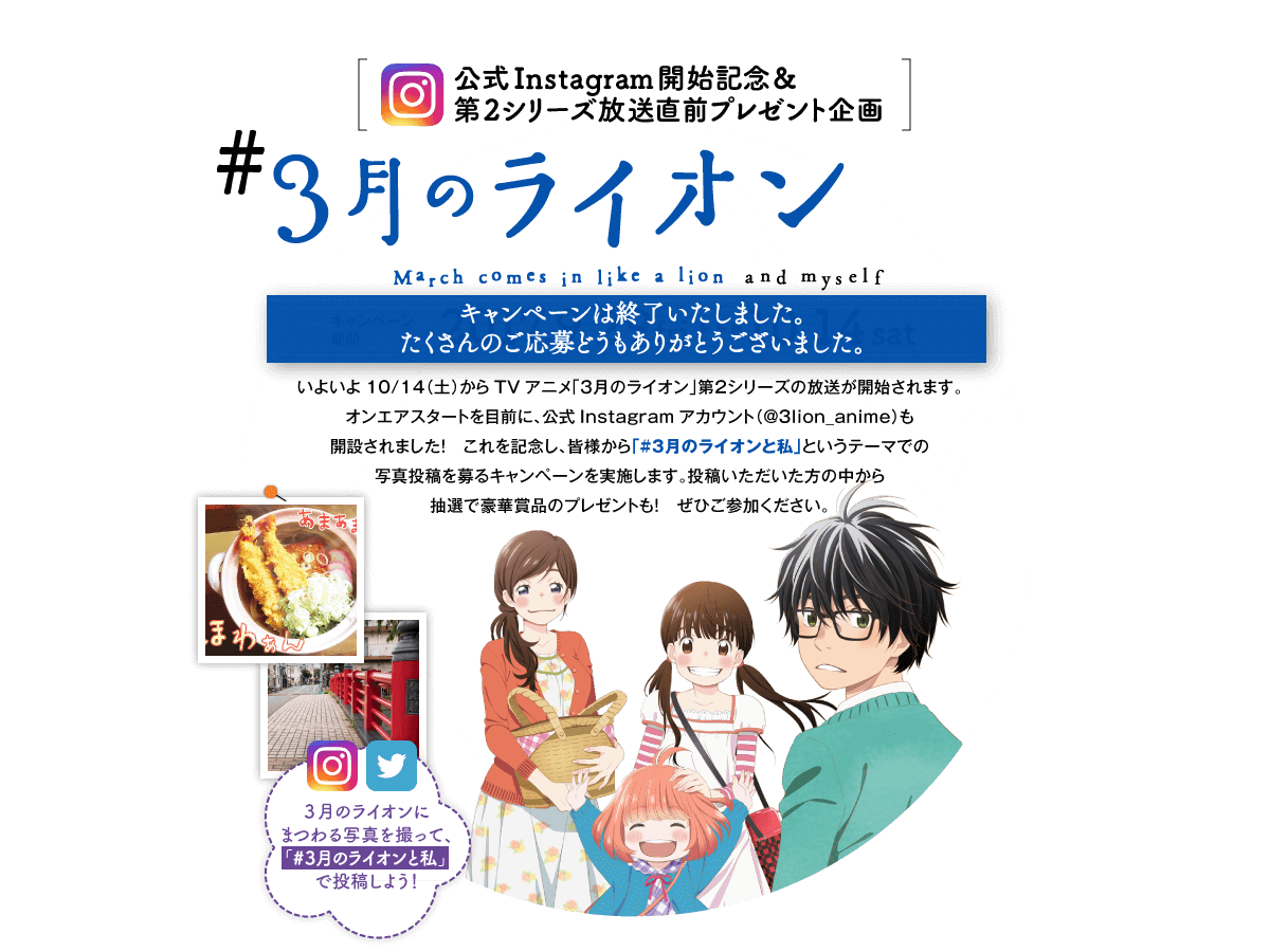 公式Instagram開始記念＆第2シリーズ放送直前プレゼント企画　#３月のライオンと私 キャンペーンは終了いたしました。たくさんのご応募どうもありがとうございました。 いよいよ10/14（土）からTVアニメ「３月のライオン」第２シリーズの放送が開始されます。オンエアスタートを目前に、公式Instagramアカウント（@3lion_anime）も開設されました！ これを記念し、皆様から「#３月のライオンと私」というテーマでの写真投稿を募るキャンペーンを実施します。投稿いただいた方の中から抽選で豪華賞品のプレゼントも！ ぜひご参加ください。