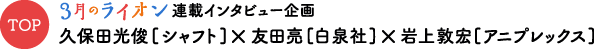 TOP ３月のライオン連載インタビュー企画 久保田光俊[シャフト]×友田亮[白泉社]×岩上敦宏[アニプレックス]