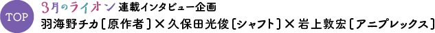 TOP ３月のライオン連載インタビュー企画 羽海野チカ[原作者]×久保田光俊[シャフト]×岩上敦宏[アニプレックス]