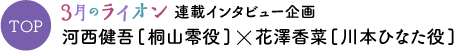 TOP ３月のライオン連載インタビュー企画 河西健吾[桐山零役]×花澤香菜[川本ひなた役]