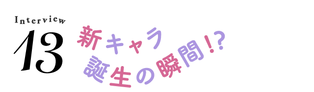 Interview13 新キャラ誕生の瞬間!?
